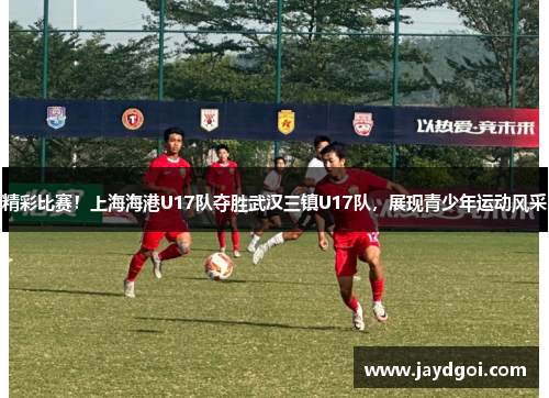 精彩比赛！上海海港U17队夺胜武汉三镇U17队，展现青少年运动风采